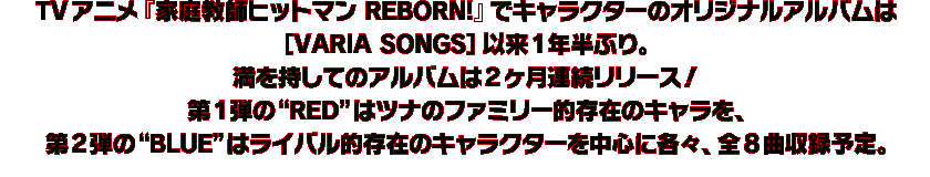 TVアニメ『家庭教師ヒットマン REBORN!』でキャラクターのオリジナルアルバムは ［VARIA　SONGS］以来1年半ぶり。 満を持してのアルバムは2ヶ月連続リリース！ 第1弾の“RED”はツナのファミリー的存在のキャラを、第2弾の“BLUE”はライバル的存在のキャラクターを中心に各々、全8曲収録予定。