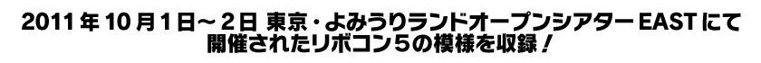 ２０１１年１０月１日～２日 東京・よみうりランドオープンシアターEASTにて開催された  リボコン５の模様を収録！