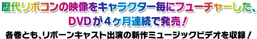 歴代リボコンの映像をキャラクター毎にフューチャーした、DVDが4ヶ月連続で発売！ 各巻とも、リボーンキャスト出演の新作ミュージックビデオを収録！