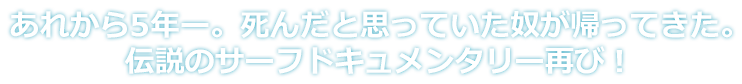 あれから5年ー。死んだと思っていた奴が帰ってきた。伝説のサーフドキュメンタリー再び！